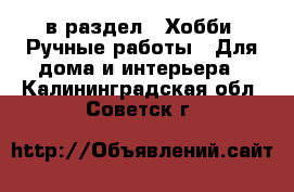  в раздел : Хобби. Ручные работы » Для дома и интерьера . Калининградская обл.,Советск г.